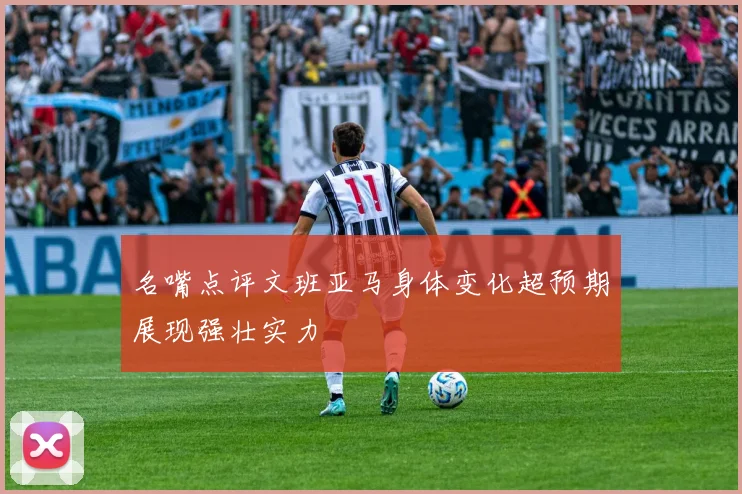 名嘴点评文班亚马身体变化超预期展现强壮实力