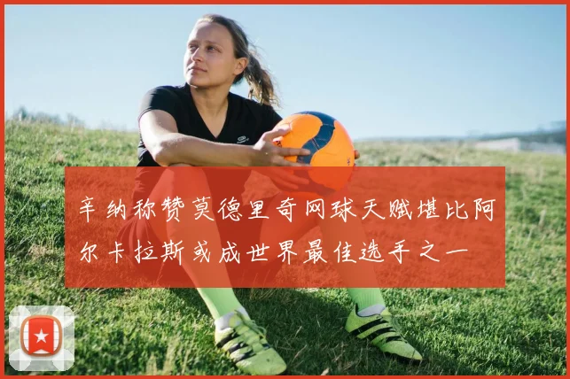 辛纳称赞莫德里奇网球天赋堪比阿尔卡拉斯或成世界最佳选手之一