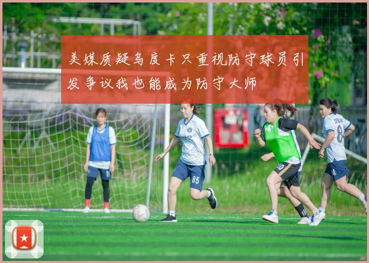 美媒质疑乌度卡只重视防守球员引发争议我也能成为防守大师