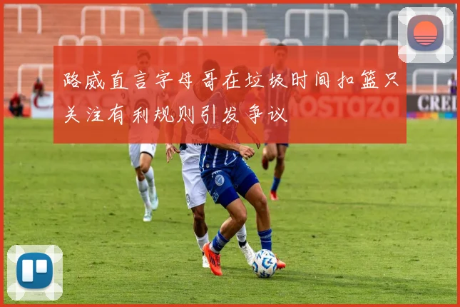 路威直言字母哥在垃圾时间扣篮只关注有利规则引发争议