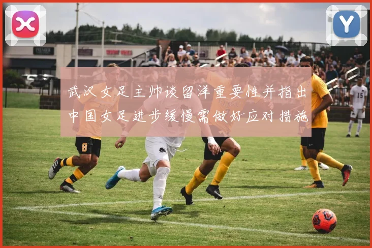 武汉女足主帅谈留洋重要性并指出中国女足进步缓慢需做好应对措施