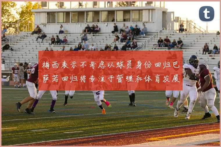 梅西表示不考虑以球员身份回归巴萨若回归将专注于管理和体育发展