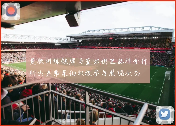曼联训练缺席马奎尔德里赫特舍什科杰克弗莱彻积极参与展现状态