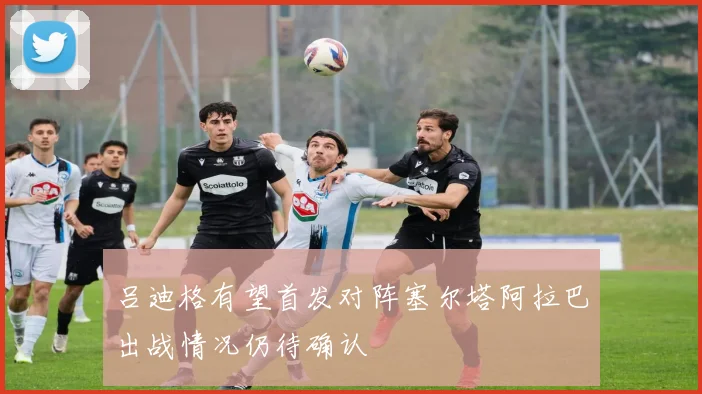 吕迪格有望首发对阵塞尔塔阿拉巴出战情况仍待确认