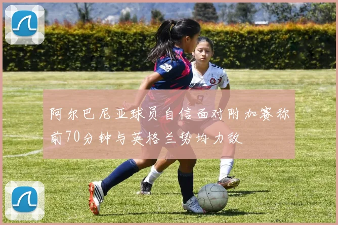 阿尔巴尼亚球员自信面对附加赛称前70分钟与英格兰势均力敌