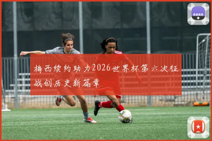 梅西续约助力2026世界杯第六次征战创历史新篇章
