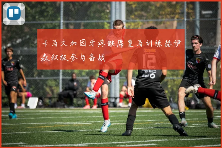 卡马文加因牙疼缺席皇马训练赫伊森积极参与备战