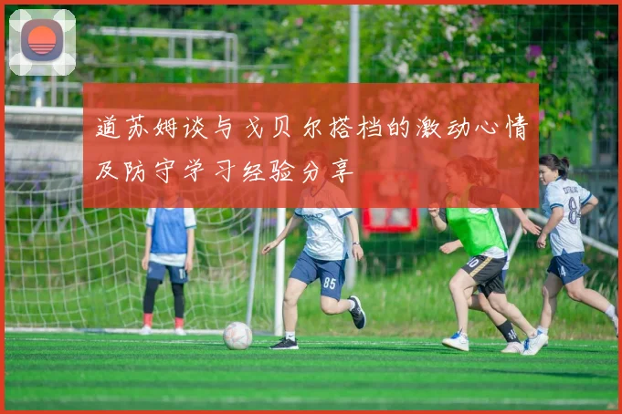 道苏姆谈与戈贝尔搭档的激动心情及防守学习经验分享